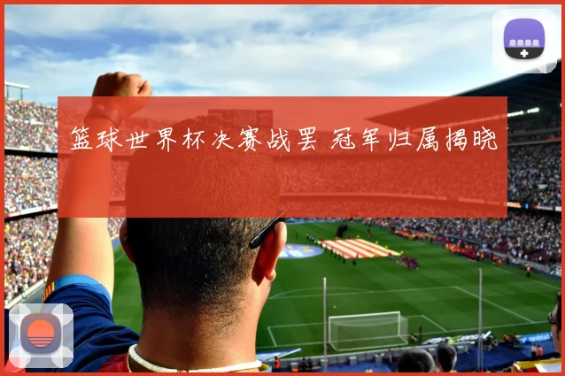 篮球世界杯决赛战罢 冠军归属揭晓
