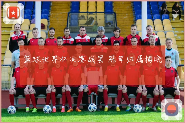 篮球世界杯决赛战罢 冠军归属揭晓