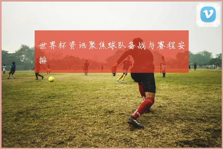世界杯资讯聚焦球队备战与赛程安排
