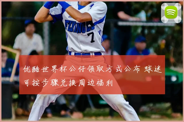 优酷世界杯公仔领取方式公布 球迷可按步骤兑换周边福利