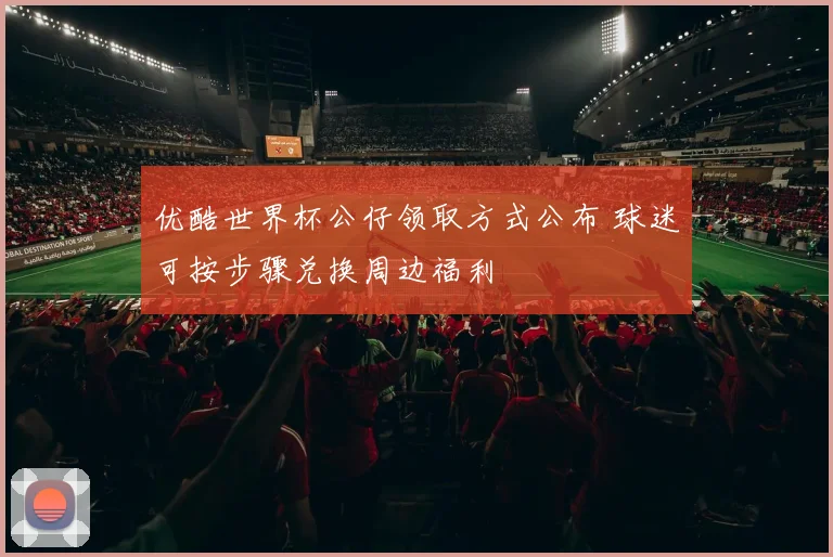 优酷世界杯公仔领取方式公布 球迷可按步骤兑换周边福利