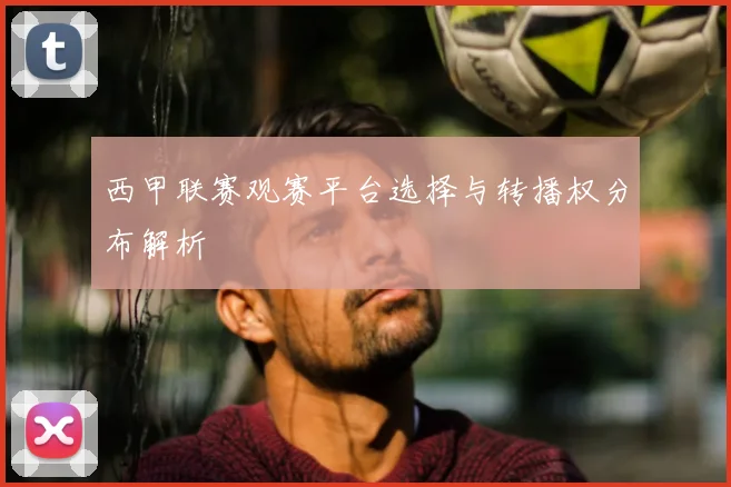 西甲联赛观赛平台选择与转播权分布解析
