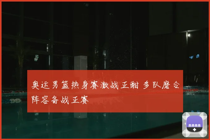 奥运男篮热身赛激战正酣 多队磨合阵容备战正赛