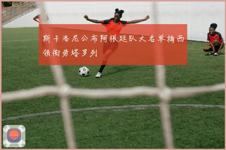 斯卡洛尼公布阿根廷队大名单梅西领衔劳塔罗列