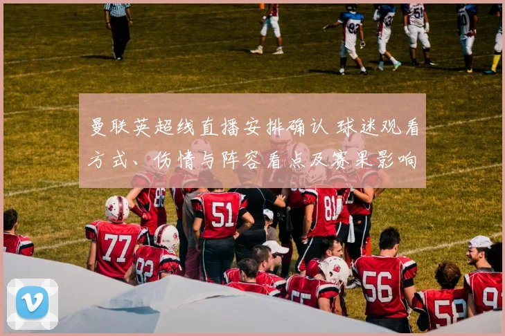 曼联英超线直播安排确认 球迷观看方式、伤情与阵容看点及赛果影响