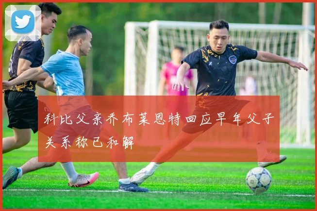 科比父亲乔布莱恩特回应早年父子关系称已和解