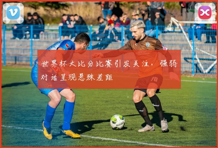 世界杯大比分比赛引发关注，强弱对话呈现悬殊差距