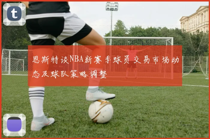 恩斯特谈NBA新赛季球员交易市场动态及球队策略调整