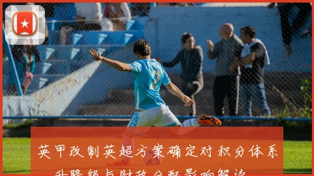 英甲改制英超方案确定对积分体系、升降级与财政分配影响解读