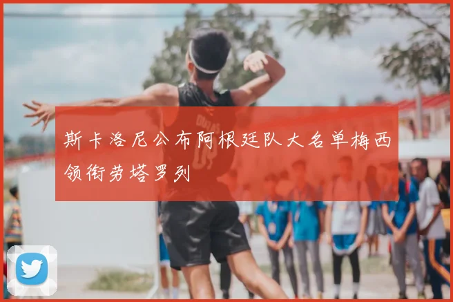 斯卡洛尼公布阿根廷队大名单梅西领衔劳塔罗列