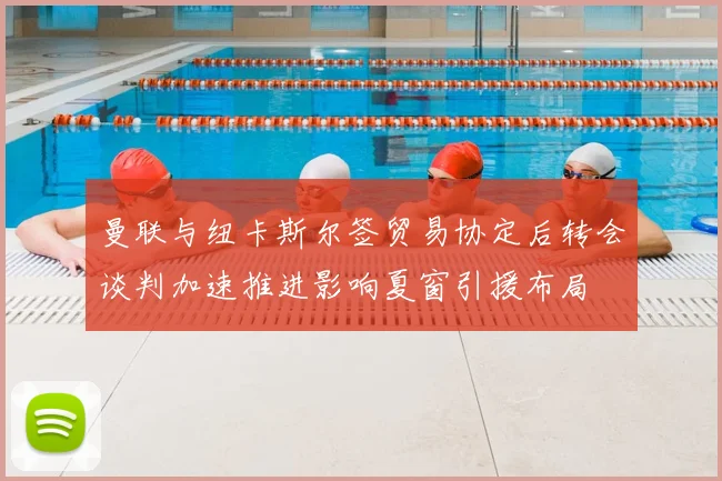 曼联与纽卡斯尔签贸易协定后转会谈判加速推进影响夏窗引援布局