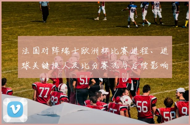 法国对阵瑞士欧洲杯比赛进程、进球关键换人及比分赛况与后续影响