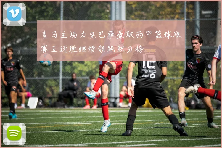 皇马主场力克巴萨豪取西甲篮球联赛五连胜继续领跑积分榜