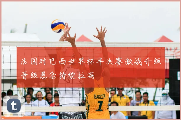 法国对巴西世界杯半决赛激战升级晋级悬念持续拉满