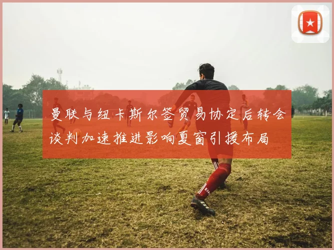 曼联与纽卡斯尔签贸易协定后转会谈判加速推进影响夏窗引援布局