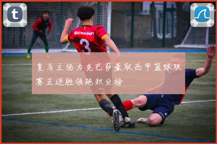 皇马主场力克巴萨豪取西甲篮球联赛五连胜领跑积分榜