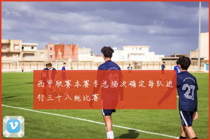 西甲联赛本赛季总场次确定每队进行三十八轮比赛