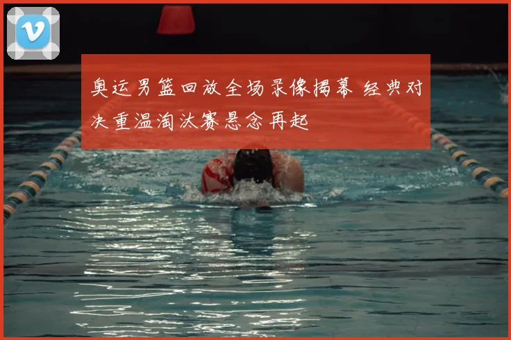 奥运男篮回放全场录像揭幕 经典对决重温淘汰赛悬念再起