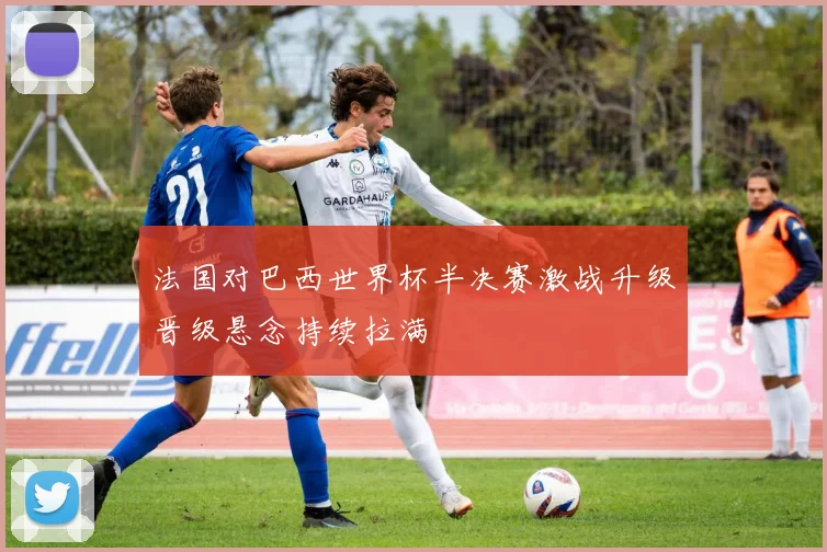 法国对巴西世界杯半决赛激战升级晋级悬念持续拉满