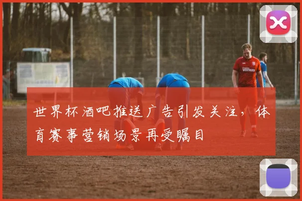 世界杯酒吧推送广告引发关注，体育赛事营销场景再受瞩目